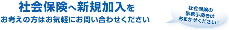 社会保険へ新規加入をお考えの方はお気軽にご相談・お問い合せください 社会保険の事務手続きはおまかせください!